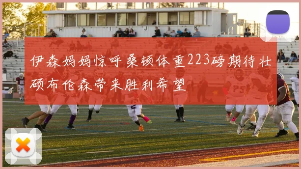伊森妈妈惊呼桑顿体重223磅期待壮硕布伦森带来胜利希望