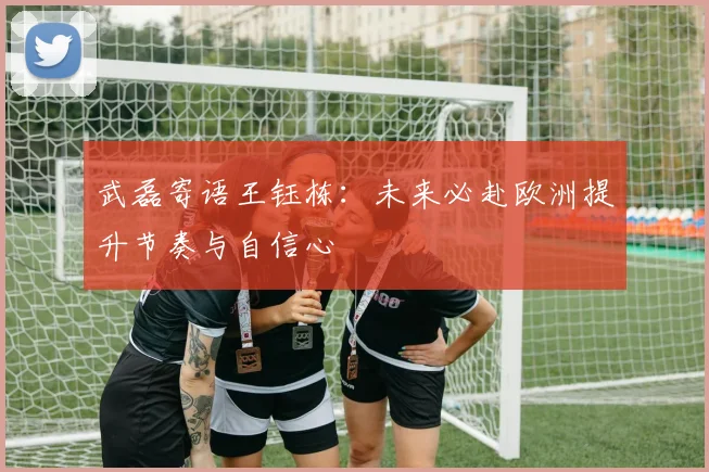 武磊寄语王钰栋：未来必赴欧洲提升节奏与自信心