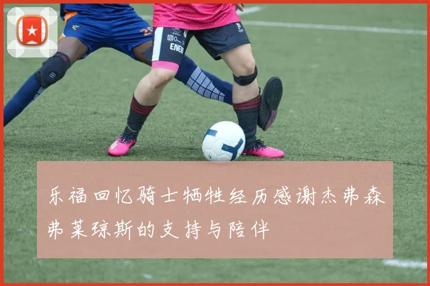 乐福回忆骑士牺牲经历感谢杰弗森弗莱琼斯的支持与陪伴