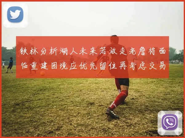 铁林分析湖人未来若放走老詹将面临重建困境应优先留住再考虑交易