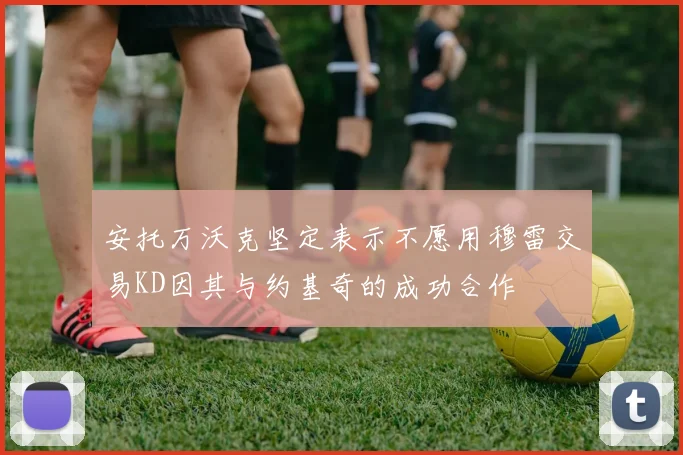 安托万沃克坚定表示不愿用穆雷交易KD因其与约基奇的成功合作