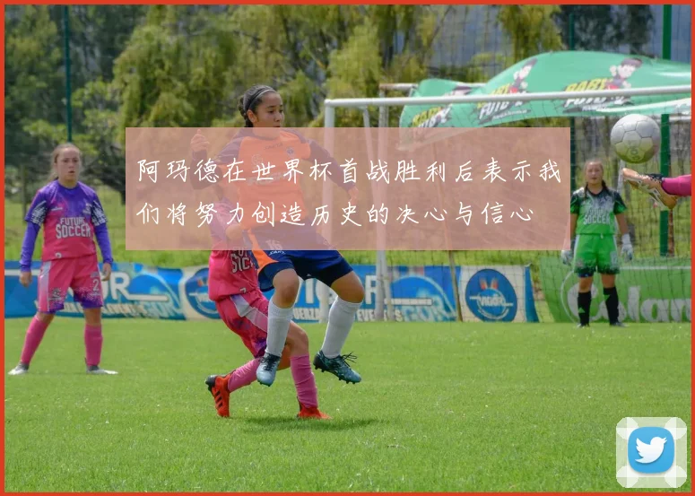 阿玛德在世界杯首战胜利后表示我们将努力创造历史的决心与信心